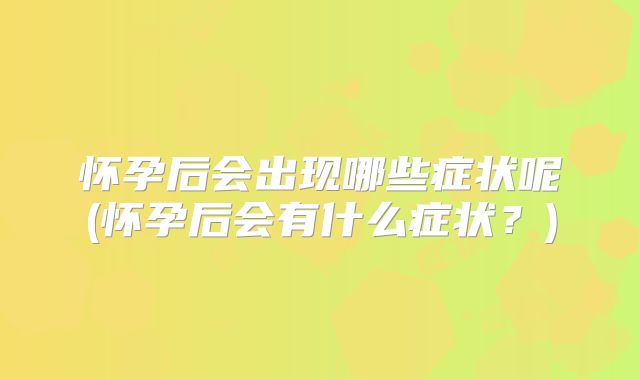 怀孕后会出现哪些症状呢(怀孕后会有什么症状?)