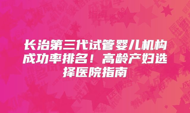 长治第三代试管婴儿机构成功率排名！高龄产妇选择医院指南