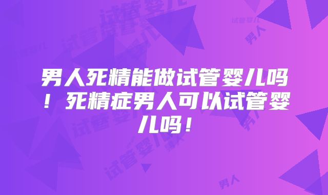 男人死精能做试管婴儿吗!死精症男人可以试管婴儿吗!