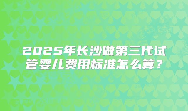 2025年长沙做第三代试管婴儿费用标准怎么算?