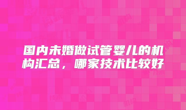 国内未婚做试管婴儿的机构汇总，哪家技术比较好