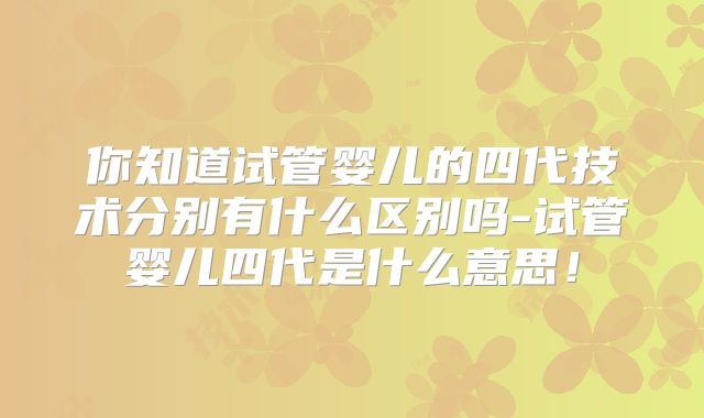 你知道试管婴儿的四代技术分别有什么区别吗-试管婴儿四代是什么意思!