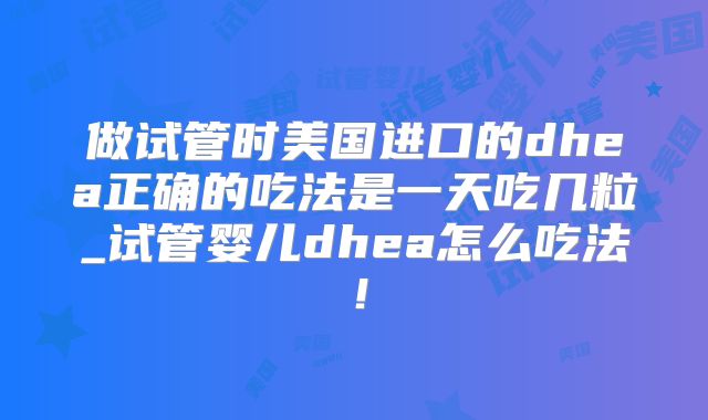 做试管时美国进口的dhea正确的吃法是一天吃几粒_试管婴儿dhea怎么吃法!