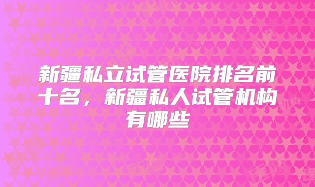 新疆私立试管医院排名前十名，新疆私人试管机构有哪些