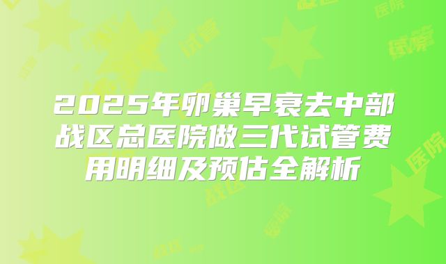 2025年卵巢早衰去中部战区总医院做三代试管费用明细及预估全解析