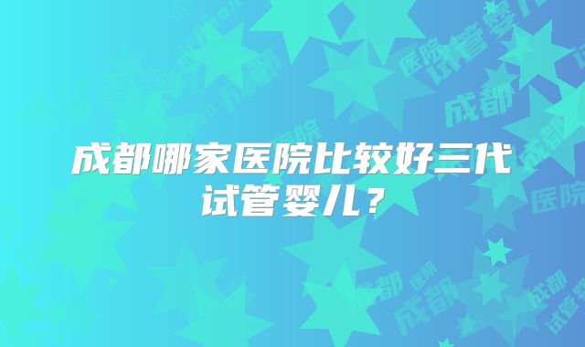 成都哪家医院比较好三代试管婴儿？