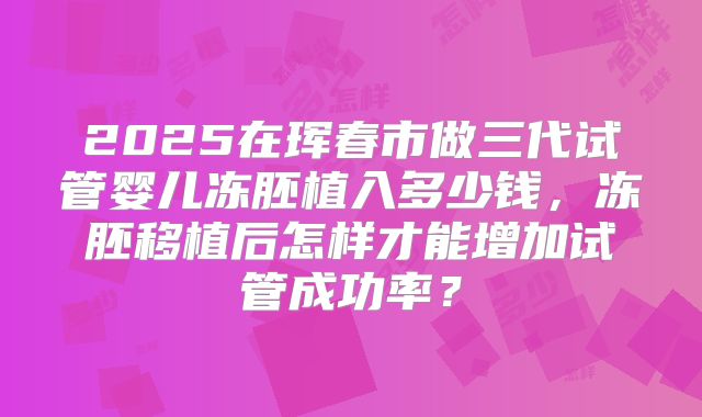 2025在珲春市做三代试管婴儿冻胚植入多少钱，冻胚移植后怎样才能增加试管成功率？