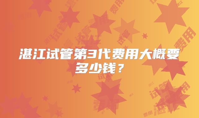 湛江试管第3代费用大概要多少钱？