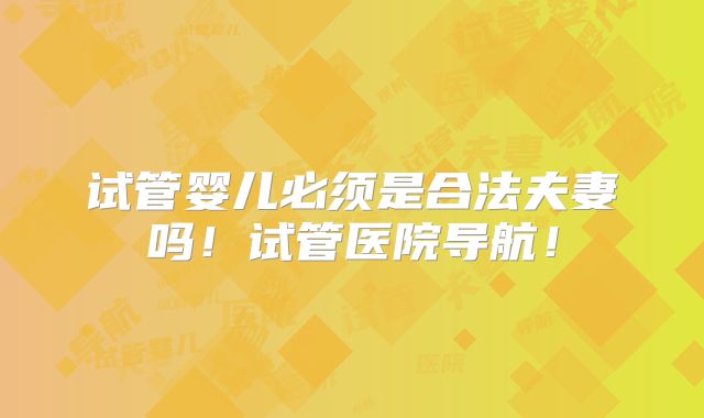 试管婴儿必须是合法夫妻吗！试管医院导航！