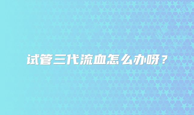 试管三代流血怎么办呀？