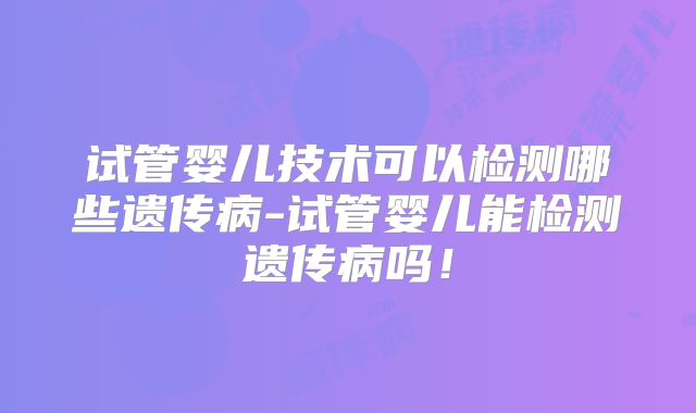 试管婴儿技术可以检测哪些遗传病-试管婴儿能检测遗传病吗!