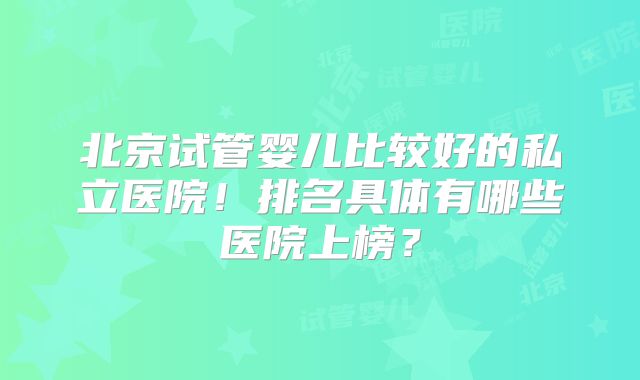 北京试管婴儿比较好的私立医院！排名具体有哪些医院上榜？