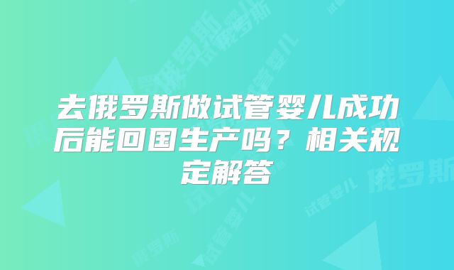 去俄罗斯做试管婴儿成功后能回国生产吗?相关规定解答