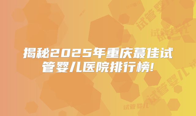 揭秘2025年重庆蕞佳试管婴儿医院排行榜!