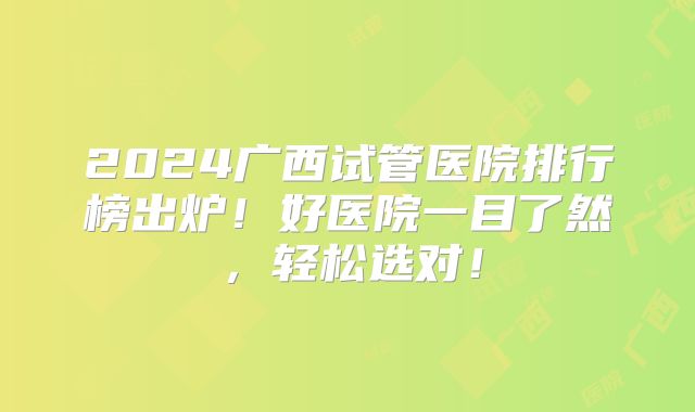 2024广西试管医院排行榜出炉!好医院一目了然,轻松选对!