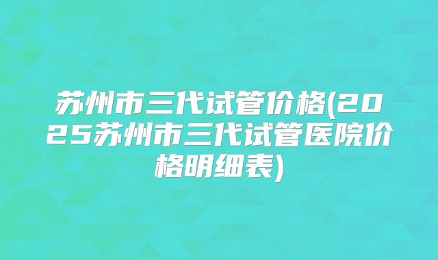 苏州市三代试管价格(2025苏州市三代试管医院价格明细表)