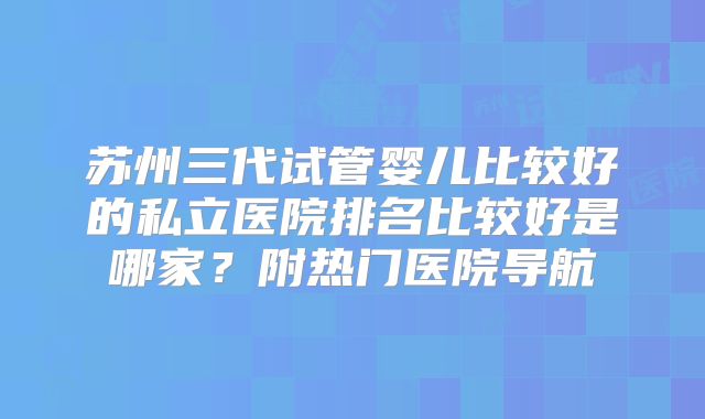 苏州三代试管婴儿比较好的私立医院排名比较好是哪家?附热门医院导航