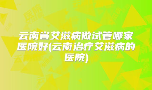 云南省艾滋病做试管哪家医院好(云南治疗艾滋病的医院)