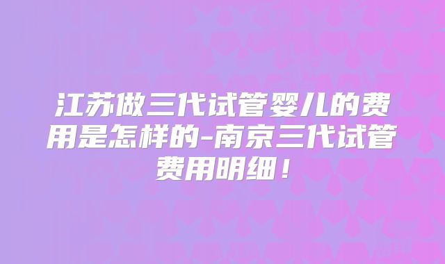 江苏做三代试管婴儿的费用是怎样的-南京三代试管费用明细！