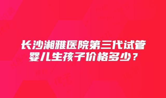 长沙湘雅医院第三代试管婴儿生孩子价格多少?
