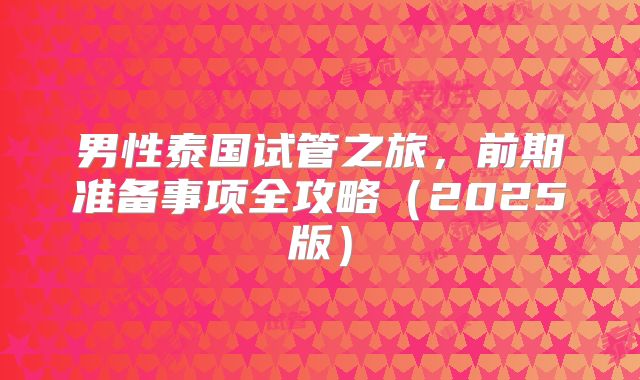 男性泰国试管之旅，前期准备事项全攻略（2025版）