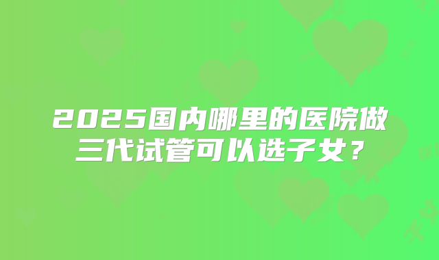 2025国内哪里的医院做三代试管可以选子女？