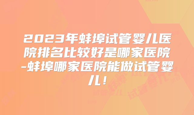 2023年蚌埠试管婴儿医院排名比较好是哪家医院-蚌埠哪家医院能做试管婴儿！
