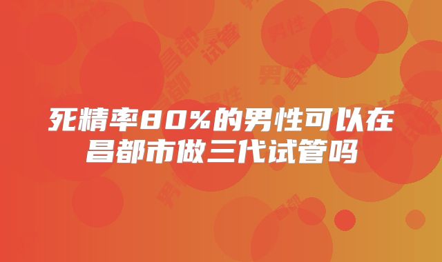 死精率80%的男性可以在昌都市做三代试管吗