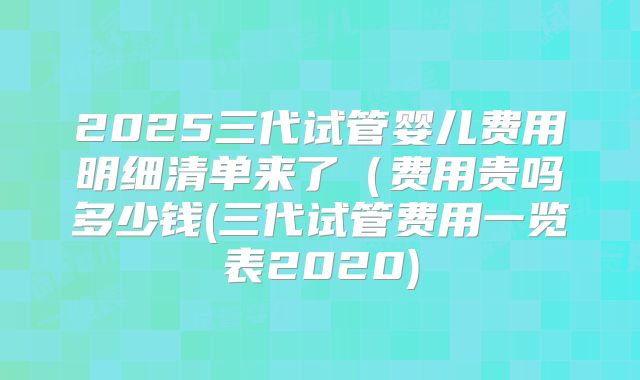 2025三代试管婴儿费用明细清单来了（费用贵吗多少钱(三代试管费用一览表2020)