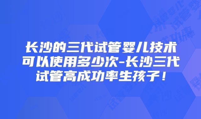 长沙的三代试管婴儿技术可以使用多少次-长沙三代试管高成功率生孩子！