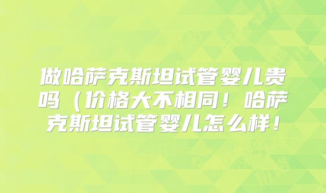 做哈萨克斯坦试管婴儿贵吗(价格大不相同!哈萨克斯坦试管婴儿怎么样!