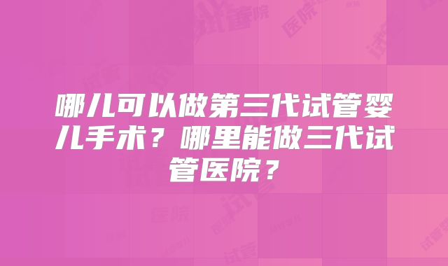 哪儿可以做第三代试管婴儿手术?哪里能做三代试管医院?