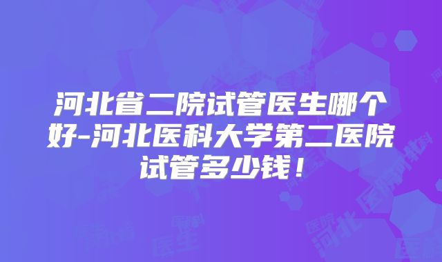 河北省二院试管医生哪个好-河北医科大学第二医院试管多少钱!
