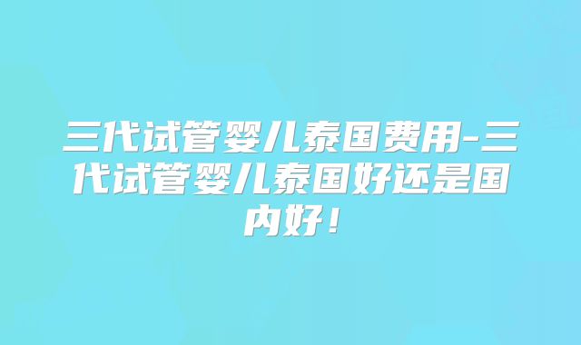 三代试管婴儿泰国费用-三代试管婴儿泰国好还是国内好！