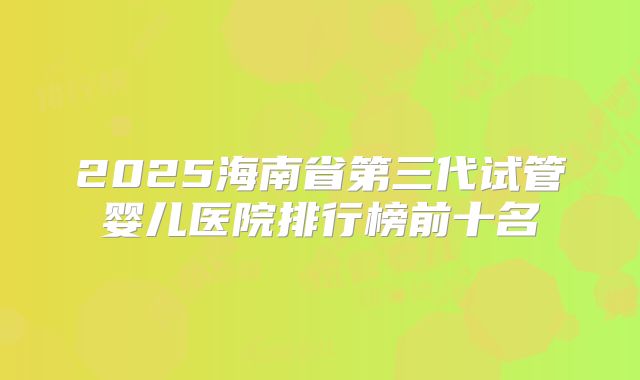 2025海南省第三代试管婴儿医院排行榜前十名