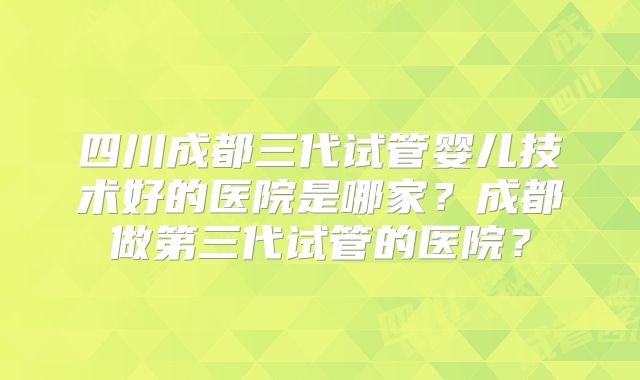 四川成都三代试管婴儿技术好的医院是哪家？成都做第三代试管的医院？