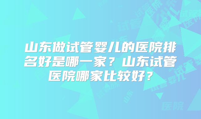 山东做试管婴儿的医院排名好是哪一家?山东试管医院哪家比较好?
