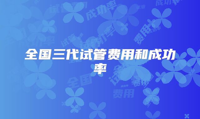 全国三代试管费用和成功率