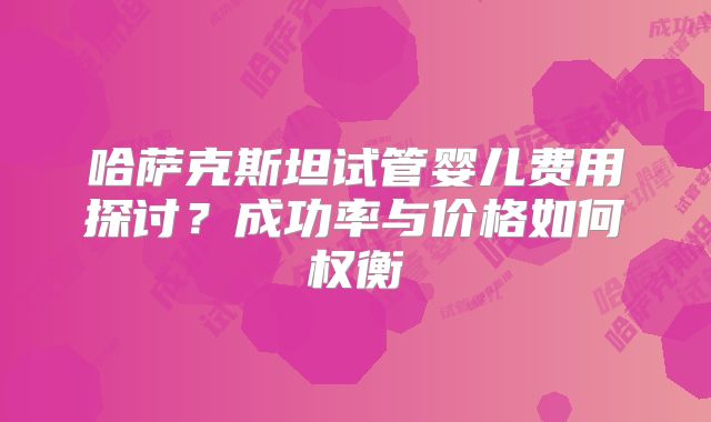 哈萨克斯坦试管婴儿费用探讨？成功率与价格如何权衡