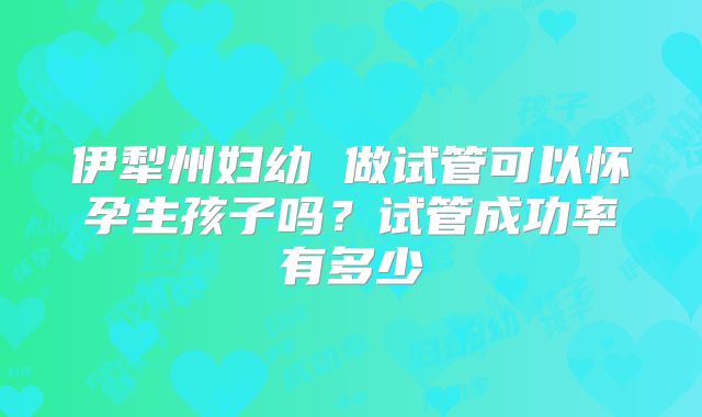 伊犁州妇幼 做试管可以怀孕生孩子吗？试管成功率有多少