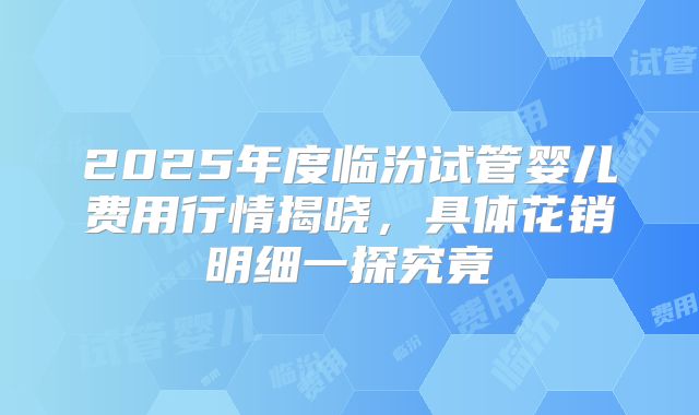 2025年度临汾试管婴儿费用行情揭晓,具体花销明细一探究竟