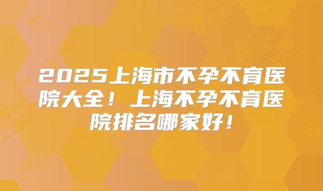 2025上海市不孕不育医院大全！上海不孕不育医院排名哪家好！