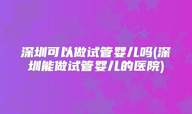 深圳可以做试管婴儿吗(深圳能做试管婴儿的医院)