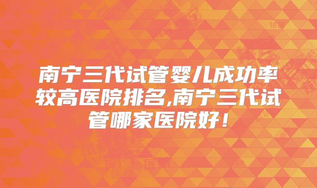 南宁三代试管婴儿成功率较高医院排名,南宁三代试管哪家医院好！