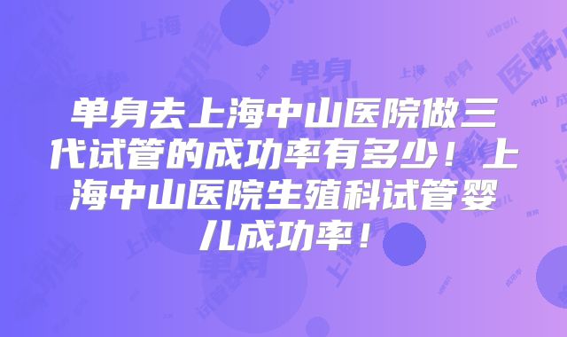 单身去上海中山医院做三代试管的成功率有多少！上海中山医院生殖科试管婴儿成功率！