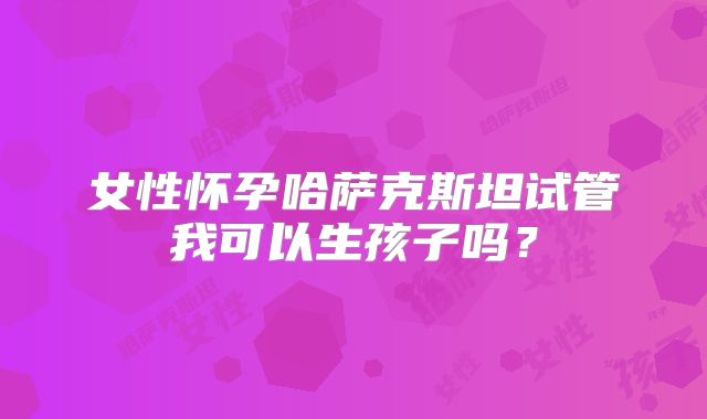 女性怀孕哈萨克斯坦试管我可以生孩子吗？