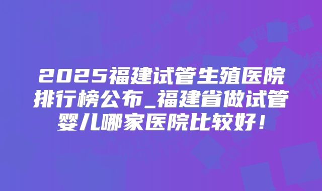 2025福建试管生殖医院排行榜公布_福建省做试管婴儿哪家医院比较好!