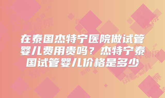 在泰国杰特宁医院做试管婴儿费用贵吗？杰特宁泰国试管婴儿价格是多少