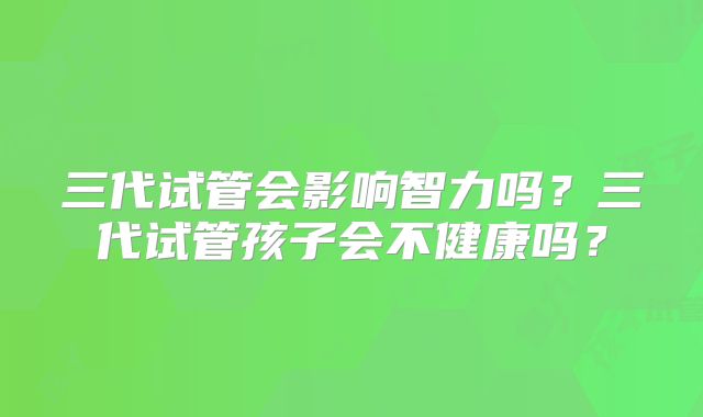 三代试管会影响智力吗?三代试管孩子会不健康吗?