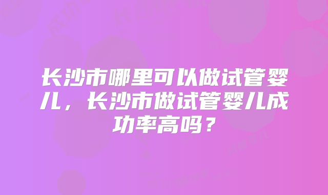 长沙市哪里可以做试管婴儿，长沙市做试管婴儿成功率高吗？